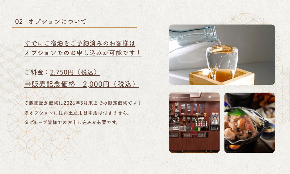 すでにご宿泊をご予約済みのお客様はオプションでのお申し込みも可能です。通常の飲み放題付きプランに追加料金でグレードアップいただけます。　■オプションについて　ご料金：2,750円（税込）⇒販売記念価格　2,000円（税込）※販売記念価格は2026年5月末までの限定価格です！※オプションにはお土産用日本酒は付きません。※グループ皆様でのお申し込みが必要です。