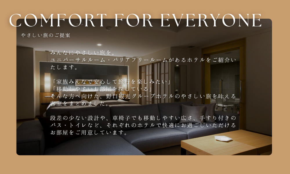 Comfort for Everyone-やさしい旅のご提案-みんなにやさしい旅を。ユニバーサルルーム・バリアフリールームがあるホテルをご紹介いたします。「家族みんなで安心して旅行を楽しみたい」「移動しやすいお部屋を探している」そんな方へ向けた、野口観光グループホテルのやさしい旅を叶える客室をまとめました。段差の少ない設計や、車椅子でも移動しやすい広さ、手すり付きのバス・トイレなど、それぞれのホテルで快適にお過ごしいただけるお部屋をご用意しています。