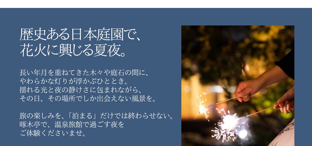 歴史ある日本庭園で、花火に興じる夏夜。長い年月を重ねてきた木々や庭石の間に、やわらかな灯りが浮かぶひととき。揺れる光と夜の静けさに包まれながら、その日、その場所でしか出会えない風景を。旅の楽しみを、「泊まる」だけでは終わらせない。啄木亭で、温泉旅館で過ごす夜をご体験くださいませ。