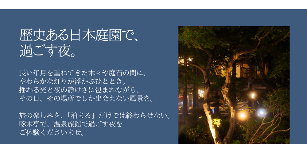 歴史ある日本庭園で、花火に興じる夏夜。長い年月を重ねてきた木々や庭石の間に、やわらかな灯りが浮かぶひととき。揺れる光と夜の静けさに包まれながら、その日、その場所でしか出会えない風景を。旅の楽しみを、「泊まる」だけでは終わらせない。啄木亭で、温泉旅館で過ごす夜をご体験くださいませ。